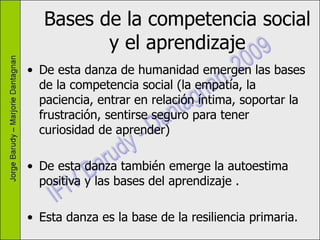Bases de la competencia social y el aprendizaje De esta danza de humanidad emergen las bases de la competencia social (la empatía, la paciencia, entrar en relación íntima, soportar la frustración, sentirse seguro para tener curiosidad de aprender) De esta danza también emerge la autoestima positiva y las bases del aprendizaje .  Esta danza es la base de la resiliencia primaria. 