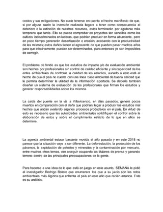 costos y sus mitigaciones. No suele tenerse en cuenta el hecho manifiesto de que,
si por alguna razón la inversión realizada llegara a tener como consecuencia el
deterioro o la extinción de nuestros recursos, estos terminarán por agotarse más
temprano que tarde. Ello se puede comprobar en proyectos tan sencillos como los
cultivos indiscriminados en laderas, que podrían producir en forma abundante, pero
en poco tiempo generarán desertización o erosión, acabando con la productividad
de las mismas; estos daños tienen el agravante de que pueden pasar muchos años
para que efectivamente puedan ser determinados, para entonces ya son imposibles
de corregir.
El problema de fondo es que los estudios de impacto y/o de evaluación ambiental
son hechos por profesionales sin control de calidad eficiente y sin capacidad de los
entes ambientales de controlar la calidad de los estudios, aunado a esto está el
hecho de que el país no cuenta con una línea base ambiental de buena calidad que
le permita determinar la utilidad de la información aportada. Se debería también
diseñar un sistema de evaluación de los profesionales que firman los estudios y
generar responsabilidades sobre los mismos.
La caída del puente en la vía a Villavicencio, en días pasados, generó pocos
muertos en comparación con el daño que podrían llegar a producir los estudios mal
hechos que andan avalando algunos procesos productivos en el país. En virtud de
esto es necesario que las autoridades ambientales solidifiquen el control sobre la
elaboración de estos y sobre el cumplimiento estricto de lo que en ellos se
determine.
La agenda ambiental estuvo bastante movida el año pasado y en este 2018 no
parece que la situación vaya a ser diferente. La deforestación, la protección de los
páramos, la explotación de petróleo y minerales y la contaminación por mercurio,
entre muchos otros temas, van a seguir ocupando los titulares de prensa y ganando
terreno dentro de las principales preocupaciones de la gente.
Para hacerse a una idea de lo que está en juego en este asunto, SEMANA le pidió
al investigador Rodrigo Botero que enumerara los que a su juicio son los retos
ambientales más álgidos que enfrenta el país en este año que recién arranca. Este
es su análisis.
 