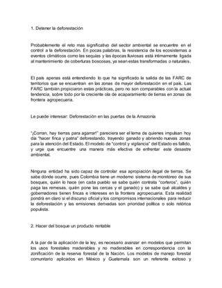 1. Detener la deforestación
Probablemente el reto mas significativo del sector ambiental se encuentre en el
control a la deforestación. En pocas palabras, la resistencia de los ecosistemas a
eventos climáticos como las sequías y las épocas lluviosas está íntimamente ligada
al mantenimiento de coberturas boscosas, ya sean estas transformadas o naturales.
El país apenas está entendiendo lo que ha significado la salida de las FARC de
territorios que se encuentran en las zonas de mayor deforestación en el país. Las
FARC también propiciaron estas prácticas, pero no son comparables con la actual
tendencia, sobre todo por la creciente ola de acaparamiento de tierras en zonas de
frontera agropecuaria.
Le puede interesar: Deforestación en las puertas de la Amazonía
“¡Corran, hay tierras para agarrar!” pareciera ser el lema de quienes impulsan hoy
día “hacer finca y patria” deforestando, trayendo ganado y abriendo nuevas zonas
para la atención del Estado. El modelo de “control y vigilancia” del Estado es fallido,
y urge que encuentre una manera más efectiva de enfrentar este desastre
ambiental.
Ninguna entidad ha sido capaz de controlar esa apropiación ilegal de tierras. Se
sabe dónde ocurre, pues Colombia tiene un moderno sistema de monitoreo de sus
bosques, quién lo hace (en cada pueblo se sabe quién contrata “corteros”, quién
paga las remesas, quién pone las cercas y el ganado) y se sabe qué alcaldes y
gobernadores tienen fincas e intereses en la frontera agropecuaria. Esta realidad
pondrá en claro si el discurso oficial y los compromisos internacionales para reducir
la deforestación y las emisiones derivadas son prioridad política o solo retórica
populista.
2. Hacer del bosque un producto rentable
A la par de la aplicación de la ley, es necesario avanzar en modelos que permitan
los usos forestales maderables y no maderables en correspondencia con la
zonificación de la reserva forestal de la Nación. Los modelos de manejo forestal
comunitario aplicados en México y Guatemala son un referente exitoso y
 