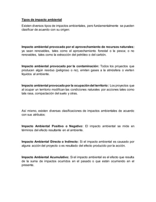 Tipos de impacto ambiental
Existen diversos tipos de impactos ambientales, pero fundamentalmente se pueden
clasificar de acuerdo con su origen:
Impacto ambiental provocado por el aprovechamiento de recursos naturales:
ya sean renovables, tales como el aprovechamiento forestal o la pesca; o no
renovables, tales como la extracción del petróleo o del carbón.
Impacto ambiental provocado por la contaminación: Todos los proyectos que
producen algún residuo (peligroso o no), emiten gases a la atmósfera o vierten
líquidos al ambiente.
Impacto ambiental provocado por la ocupacióndel territorio: Los proyectos que
al ocupar un territorio modifican las condiciones naturales por acciones tales como
tala rasa, compactación del suelo y otras.
Así mismo, existen diversas clasificaciones de impactos ambientales de acuerdo
con sus atributos:
Impacto Ambiental Positivo o Negativo: El impacto ambiental se mide en
términos del efecto resultante en el ambiente.
Impacto Ambiental Directo o Indirecto: Si el impacto ambiental es causado por
alguna acción del proyecto o es resultado del efecto producido por la acción.
Impacto Ambiental Acumulativo: Si el impacto ambiental es el efecto que resulta
de la suma de impactos ocurridos en el pasado o que están ocurriendo en el
presente.
 