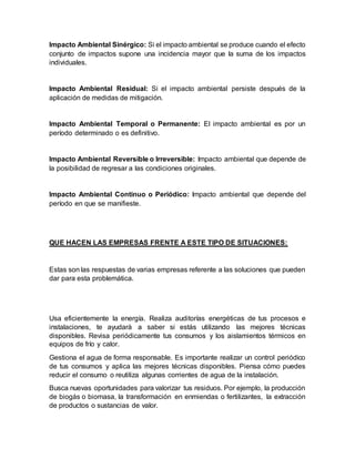Impacto Ambiental Sinérgico: Si el impacto ambiental se produce cuando el efecto
conjunto de impactos supone una incidencia mayor que la suma de los impactos
individuales.
Impacto Ambiental Residual: Si el impacto ambiental persiste después de la
aplicación de medidas de mitigación.
Impacto Ambiental Temporal o Permanente: El impacto ambiental es por un
período determinado o es definitivo.
Impacto Ambiental Reversible o Irreversible: Impacto ambiental que depende de
la posibilidad de regresar a las condiciones originales.
Impacto Ambiental Continuo o Periódico: Impacto ambiental que depende del
período en que se manifieste.
QUE HACEN LAS EMPRESAS FRENTE A ESTE TIPO DE SITUACIONES:
Estas son las respuestas de varias empresas referente a las soluciones que pueden
dar para esta problemática.
Usa eficientemente la energía. Realiza auditorías energéticas de tus procesos e
instalaciones, te ayudará a saber si estás utilizando las mejores técnicas
disponibles. Revisa periódicamente tus consumos y los aislamientos térmicos en
equipos de frío y calor.
Gestiona el agua de forma responsable. Es importante realizar un control periódico
de tus consumos y aplica las mejores técnicas disponibles. Piensa cómo puedes
reducir el consumo o reutiliza algunas corrientes de agua de la instalación.
Busca nuevas oportunidades para valorizar tus residuos. Por ejemplo, la producción
de biogás o biomasa, la transformación en enmiendas o fertilizantes, la extracción
de productos o sustancias de valor.
 