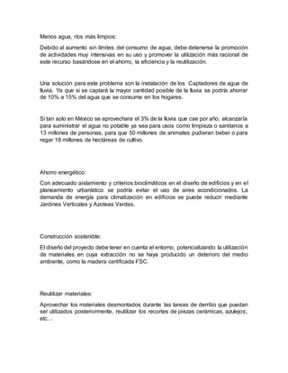Menos agua, ríos más limpios:
Debido al aumento sin límites del consumo de agua, debe detenerse la promoción
de actividades muy intensivas en su uso y promover la utilización más racional de
este recurso basándose en el ahorro, la eficiencia y la reutilización.
Una solución para este problema son la instalación de los Captadores de agua de
lluvia. Ya que si se captará la mayor cantidad posible de la lluvia se podría ahorrar
de 10% a 15% del agua que se consume en los hogares.
Si tan solo en México se aprovechara el 3% de la lluvia que cae por año, alcanzaría
para suministrar el agua no potable ya sea para usos como limpieza o sanitarios a
13 millones de personas, para que 50 millones de animales pudieran beber o para
regar 18 millones de hectáreas de cultivo.
Ahorro energético:
Con adecuado aislamiento y criterios bioclimáticos en el diseño de edificios y en el
planeamiento urbanístico se podría evitar el uso de aires acondicionados. La
demanda de energía para climatización en edificios se puede reducir mediante
Jardines Verticales y Azoteas Verdes.
Construcción sostenible:
El diseño del proyecto debe tener en cuenta el entorno, potencializando la utilización
de materiales en cuya extracción no se haya producido un deterioro del medio
ambiente, como la madera certificada FSC.
Reutilizar materiales:
Aprovechar los materiales desmontados durante las tareas de derribo que puedan
ser utilizados posteriormente, reutilizar los recortes de piezas cerámicas, azulejos,
etc…
 