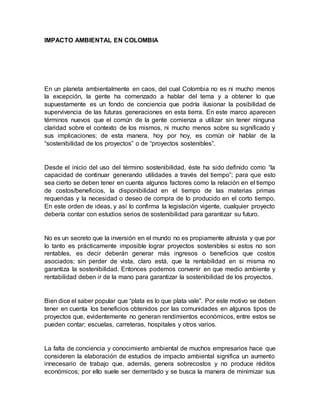 IMPACTO AMBIENTAL EN COLOMBIA
En un planeta ambientalmente en caos, del cual Colombia no es ni mucho menos
la excepción, la gente ha comenzado a hablar del tema y a obtener lo que
supuestamente es un fondo de conciencia que podría ilusionar la posibilidad de
supervivencia de las futuras generaciones en esta tierra. En este marco aparecen
términos nuevos que el común de la gente comienza a utilizar sin tener ninguna
claridad sobre el contexto de los mismos, ni mucho menos sobre su significado y
sus implicaciones; de esta manera, hoy por hoy, es común oír hablar de la
“sostenibilidad de los proyectos” o de “proyectos sostenibles”.
Desde el inicio del uso del término sostenibilidad, éste ha sido definido como “la
capacidad de continuar generando utilidades a través del tiempo”; para que esto
sea cierto se deben tener en cuenta algunos factores como la relación en el tiempo
de costos/beneficios, la disponibilidad en el tiempo de las materias primas
requeridas y la necesidad o deseo de compra de lo producido en el corto tiempo.
En este orden de ideas, y así lo confirma la legislación vigente, cualquier proyecto
debería contar con estudios serios de sostenibilidad para garantizar su futuro.
No es un secreto que la inversión en el mundo no es propiamente altruista y que por
lo tanto es prácticamente imposible lograr proyectos sostenibles si estos no son
rentables, es decir deberán generar más ingresos o beneficios que costos
asociados; sin perder de vista, claro está, que la rentabilidad en si misma no
garantiza la sostenibilidad. Entonces podemos convenir en que medio ambiente y
rentabilidad deben ir de la mano para garantizar la sostenibilidad de los proyectos.
Bien dice el saber popular que “plata es lo que plata vale”. Por este motivo se deben
tener en cuenta los beneficios obtenidos por las comunidades en algunos tipos de
proyectos que, evidentemente no generan rendimientos económicos, entre estos se
pueden contar; escuelas, carreteras, hospitales y otros varios.
La falta de conciencia y conocimiento ambiental de muchos empresarios hace que
consideren la elaboración de estudios de impacto ambiental significa un aumento
innecesario de trabajo que, además, genera sobrecostos y no produce réditos
económicos; por ello suele ser demeritado y se busca la manera de minimizar sus
 