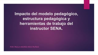 Impacto del modelo pedagógico,
estructura pedagógica y
herramientas de trabajo del
instructor SENA.
POR: PAULA ANDREA RÍOS MUÑOZ
 
