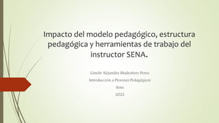 Impacto del modelo pedagógico, estructura
pedagógica y herramientas de trabajo del
instructor SENA.
Gineht Alejandra Madroñero Perez
Introducción a Procesos Pedagógicos
Sena
2022
 