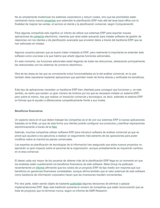 No es simplemente modernizar los sistemas corporativos y reducir costes, sino que las prioridades están
cambiando hacia nuevos proyectos que extiendan la planificación ERP más allá del área back-office con la
finalidad de mejorar las ventas, el servicio al cliente y la planificación comercial, según Computerworld.
Para algunas compañías esto significa un intento de utilizar sus sistemas ERP para soportar nuevas
aplicaciones de comercio electrónico, mientras que otras están actuando para instalar software de gestión de
relaciones con los clientes y de planificación avanzada que enviarán datos a través del backbone ERP que se
han esforzado en instalar.
Algunos usuarios piensan que es bueno haber instalado el ERP, pero realmente lo importante es entender este
software como una base a la que habría que añadir algunas funciones adicionales.
En este momento, las funciones adicionales están llegando de todas las direcciones, destacando principalmente
las relacionadas con los sistemas de comercio electrónico.
Otra de las áreas en las que es conveniente incluir funcionalidades es la del análisis comercial, en la que
también debe estudiarse implantar aplicaciones que permitan medir de forma directa y verificable los beneficios.
Este tipo de aplicaciones necesitan un backbone ERP bien diseñado para conseguir que funcionen y, en este
sentido, es cierto que existen un gran número de motivos por los que es necesario instalar un sistema ERP,
pero sobre el mismo, hay que realizar un transición comercial y tecnológica, es decir, extender el sistema ERP
en formas que le ayuden a diferenciarse competitivamente frente a sus rivales.
Beneficios financieros
Un aspecto clave en el que deben trabajar las compañías es el de unir sus sistemas ERP a nuevas aplicaciones
basadas en la Web, ya que de esta forma sus clientes podrán configurar sus productos y planificar reparaciones
electrónicamente a través de la Red.
Además, muchas compañías utilizan software ERP para introducir software de análisis comercial ya que se
prevé que ayudará a los ejecutivos a realizar un seguimiento más estrecho de las operaciones para poder
modificar sobre la marcha los planes comerciales.
Los expertos en planificación de tecnologías de la información han asegurado que estos nuevos proyectos no
ejercerán un gran impacto sobre el personal de la organización, aunque probablemente se requerirán cambios
en el área comercial.
El deseo cada vez mayor de los usuarios de obtener más de la planificación ERP llega en un momento en que
los analistas están cuestionando los beneficios financieros de este software. Meta Group ha publicado
recientemente un informe afirmando que los costos de un proyecto ERP de tipo medio son mayores que sus
beneficios en ganancias financieras constatables, aunque afirma también que el valor potencial de este software
como backbone de información corporativo hacen que las inversiones resulten convenientes.
Por otra parte, están siendo objeto de bastante publicidad algunas decisiones de eliminar o aplazar
implementaciones ERP. Bajo este trasfondo aumenta el número de compañías que están reconociendo que se
trata de proyectos que no terminan nunca, según un informe de AMR Research.
 