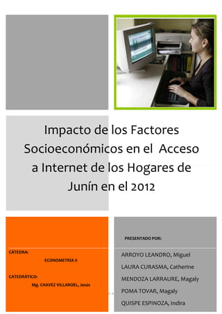 UNIVERSIDAD NACIONAL DEL CENTRO DEL PERU
M. Arroyo, M. Poma, M. Mendoza, I. Quispe, C. Laura.

Impacto de los Factores
Socioeconómicos en el Acceso
a Internet de los Hogares de
Junín en el 2012

PRESENTADO POR:
CÁTEDRA:

ARROYO LEANDRO, Miguel
ECONOMETRÍA II

LAURA CURASMA, Catherine
CATEDRÁTICO:

MENDOZA LARRAURE, Magaly

Mg. CHAVEZ VILLAROEL, Jesús

POMA TOVAR, Magaly

Impacto de los Factores Socioeconómicos en el Acceso a Internet de los Hogares de Junín en el 2012

QUISPE ESPINOZA, Indira

1

 