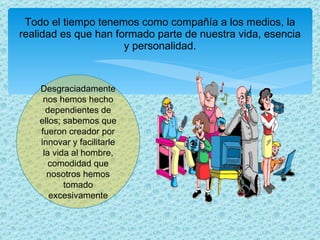 Todo el tiempo tenemos como compañía a los medios, la realidad es que han formado parte de nuestra vida, esencia y personalidad. Desgraciadamente nos hemos hecho dependientes de ellos; sabemos que fueron creador por innovar y facilitarle la vida al hombre, comodidad que nosotros hemos tomado excesivamente