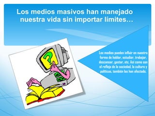 Los medios masivos han manejado nuestra vida sin importar límites… Los medios pueden influir en nuestra forma de hablar, estudiar, trabajar, descansar, gastar, etc. Así como son el reflejo de la sociedad, la cultura y políticas, también las han afectado.