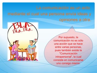 La comunicación es un acto mediante el cual una persona envía ideas y opiniones a otra. Por supuesto, la comunicación no es sólo una acción que se hace entre varias personas, pues también existe la "Comunicación intrapersonal", la cual consiste en comunicarse uno consigo mismo.