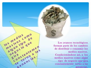 los medios masivos como algún tipo de negocio que gira constantemente torno a las ganancias. Los avances tecnológicos forman parte de los cambios de distribuir y consumir los medios masivos. Condicionándose así, a los medios masivos como algún tipo de negocio que gira constantemente torno a las ganancias.