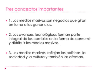 Tres conceptos importantes1. Los medios masivos son negocios que giran en torno a las ganancias.2. Los avances tecnológicos forman parte integral de los cambios en la forma de consumir y distribuir los medios masivos. 3. Los medios masivos  reflejan las políticas, la sociedad y la cultura y también las afectan. 