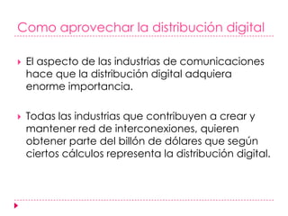 Como aprovechar la distribución digitalEl aspecto de las industrias de comunicaciones hace que la distribución digital adquiera enorme importancia.Todas las industrias que contribuyen a crear y mantener red de interconexiones, quieren obtener parte del billón de dólares que según ciertos cálculos representa la distribución digital.