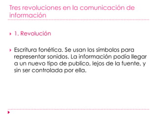 Tres revoluciones en la comunicación de información1. RevoluciónEscritura fonética. Se usan los símbolos para representar sonidos. La información podía llegar a un nuevo tipo de publico, lejos de la fuente, y sin ser controlada por ella.  