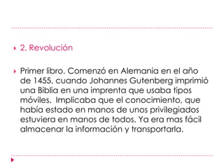 2. RevoluciónPrimer libro. Comenzó en Alemania en el año de 1455, cuando Johannes Gutenberg imprimió una Biblia en una imprenta que usaba tipos móviles.  Implicaba que el conocimiento, que había estado en manos de unos privilegiados  estuviera en manos de todos. Ya era mas fácil almacenar la información y transportarla. 