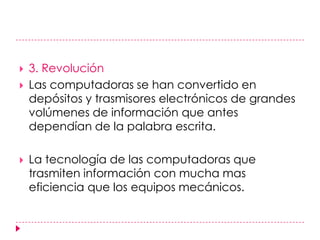 3. Revolución Las computadoras se han convertido en depósitos y trasmisores electrónicos de grandes volúmenes de información que antes dependían de la palabra escrita. La tecnología de las computadoras que trasmiten información con mucha mas eficiencia que los equipos mecánicos.