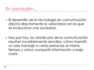 En conclusión… El desarrollo de la tecnología en comunicación afecta directamente la velocidad con la que se evoluciona una sociedad.Hoy por hoy, los obstáculos de la comunicación resultan increíblemente sencillos; cómo trasmitir un solo mensaje a varias personas al mismo tiempo y cómo compartir información a bajo costo.
