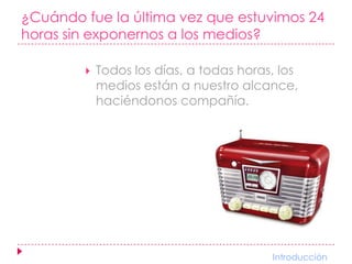 ¿Cuándo fue la última vez que estuvimos 24 horas sin exponernos a los medios?Todos los días, a todas horas, los medios están a nuestro alcance, haciéndonos compañía.                         Introducción