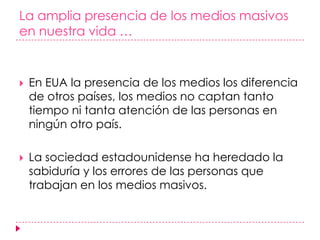 La amplia presencia de los medios masivos en nuestra vida …En EUA la presencia de los medios los diferencia de otros países, los medios no captan tanto tiempo ni tanta atención de las personas en ningún otro país. La sociedad estadounidense ha heredado la sabiduría y los errores de las personas que trabajan en los medios masivos. 