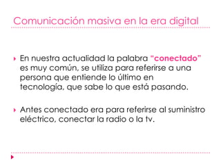 Comunicación masiva en la era digitalEn nuestra actualidad la palabra “conectado” es muy común, se utiliza para referirse a una persona que entiende lo último en tecnología, que sabe lo que está pasando. Antes conectado era para referirse al suministro eléctrico, conectar la radio o la tv.