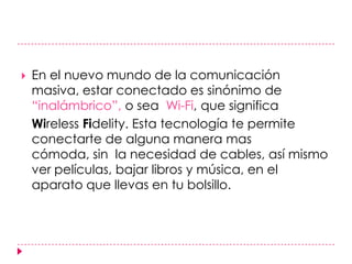 En el nuevo mundo de la comunicación masiva, estar conectado es sinónimo de “inalámbrico”, o sea  Wi-Fi, que significa WirelessFidelity. Esta tecnología te permite conectarte de alguna manera mas cómoda, sin  la necesidad de cables, así mismo ver películas, bajar libros y música, en el aparato que llevas en tu bolsillo. 