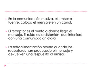 En la comunicación masiva, el emisor o fuente, coloca el mensaje en un canal. El receptor es el punto a donde llega el mensaje. El ruido es la distorsión  que interfiere con una comunicación clara.La retroalimentación ocurre cuando los receptores han procesado el mensaje y devuelven una respuesta al emisor.