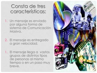 Consta de tres
   características:
1. Un mensaje es enviado
   por alguna forma de
   sistema de Comunicación
   Masiva.

2. El mensaje es entregado
   a gran velocidad.

1. El mensaje llega a vastos
   grupos de distintos tipos
   de personas al mismo
   tiempo o en un paso muy
   breve.
 