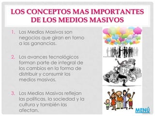 LOS CONCEPTOS MAS IMPORTANTES
     DE LOS MEDIOS MASIVOS
1. Los Medios Masivos son
   negocios que giran en torno
   a las ganancias.

2. Los avances tecnológicos
   forman parte de integral de
   los cambios en la forma de
   distribuir y consumir los
   medios masivos.

3. Los Medios Masivos reflejan
   las políticas, la sociedad y la
   cultura y también las
   afectan.                          MENÚ
 