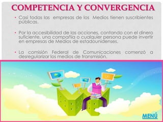 COMPETENCIA Y CONVERGENCIA
• Casi todas las empresas de los Medios tienen suscribientes
  públicas.

• Por la accesibilidad de las acciones, contando con el dinero
  suficiente, una compañía o cualquier persona puede invertir
  en empresas de Medios de estadounidenses.

• La comisión Federal de Comunicaciones comenzó a
  desregularizar los medios de transmisión.




                                                         MENÚ
 