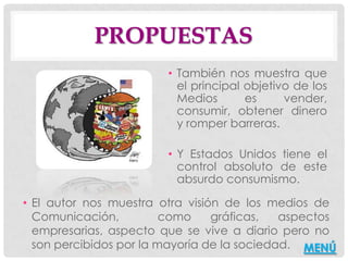 PROPUESTAS
                        • También nos muestra que
                          el principal objetivo de los
                          Medios       es     vender,
                          consumir, obtener dinero
                          y romper barreras.

                        • Y Estados Unidos tiene el
                          control absoluto de este
                          absurdo consumismo.

• El autor nos muestra otra visión de los medios de
  Comunicación,          como    gráficas,   aspectos
  empresarias, aspecto que se vive a diario pero no
  son percibidos por la mayoría de la sociedad. MENÚ
 