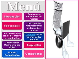 ¿Cómo operan
Introducción         las industrias de
                          medios?

                      Los conceptos
 Planteamiento       mas importantes
                      de los medios
                         masivos
 Alta presencia de
                     ¿Quiénes son los
los medios masivo
                      dueños de los
  en nuestra vida
                        medios?
Comunicación
Masiva en la era      Propuestas
     digital

   Proceso
 Comunicativo
                     Conclusiones
 