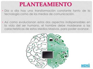 PLANTEAMIENTO
• Día a día hay una transformación constante tanto de la
  tecnología como de los medios de comunicación.

• Así como evolucionan estos dos aspectos indispensables en
  la vida del ser humano, el hombre debe moldearse a las
  características de estos Medios Masivos, para poder avanzar.




                                                       MENÚ
 