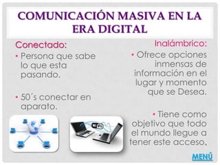 COMUNICACIÓN MASIVA EN LA
       ERA DIGITAL
Conectado:                 Inalámbrico:
• Persona que sabe   • Ofrece opciones
  lo que esta              inmensas de
  pasando.            información en el
                       lugar y momento
                          que se Desea.
• 50´s conectar en
  aparato.
                           • Tiene como
                      objetivo que todo
                      el mundo llegue a
                     tener este acceso.
                                   MENÚ
 