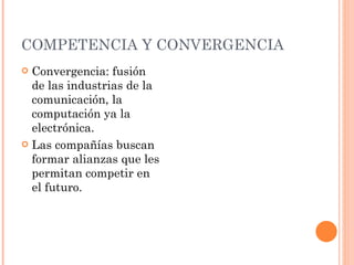 COMPETENCIA Y CONVERGENCIA  Convergencia: fusión de las industrias de la comunicación, la computación ya la electrónica.  Las compañías buscan formar alianzas que les permitan competir en el futuro.  