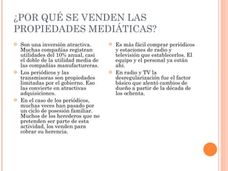 ¿POR QUÉ SE VENDEN LAS PROPIEDADES MEDIÁTICAS? Son una inversión atractiva. Muchas compañías registran utilidades del 10% anual, casi el doble de la utilidad media de las compañías manufactureras.  Los periódicos y las transmisoras son propiedades limitadas por el gobierno. Eso las convierte en atractivas adquisiciones.  En el caso de los periódicos, muchas veces han pasado por un ciclo de posesión familiar. Muchos de los herederos que no pretenden ser parte de esta actividad, los venden para cobrar su herencia.  Es más fácil comprar periódicos y estaciones de radio y televisión que establecerlos. El equipo y el personal ya están ahí. En radio y TV la desregularización fue el factor básico que alentó cambios de dueño a partir de la década de los ochenta.  