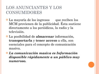 LOS ANUNCIANTES Y LOS CONSUMIDORES La mayoría de los ingresos  que reciben los MCM provienen de la publicidad. Ésta sostiene directamente a los periódicos, la radio y la televisión.  La posibilidad de  almacenar  información,  transportarla  y  tener acceso  a ella, son esenciales para el concepto de comunicación masiva.  La comunicación masiva es Información disponible rápidamente a un público muy numeroso. 