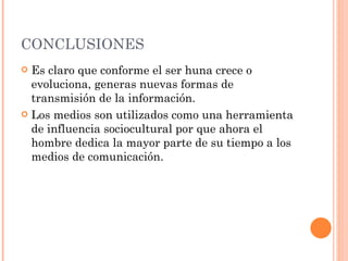 CONCLUSIONES Es claro que conforme el ser huna crece o evoluciona, generas nuevas formas de transmisión de la información.  Los medios son utilizados como una herramienta de influencia sociocultural por que ahora el hombre dedica la mayor parte de su tiempo a los medios de comunicación. 