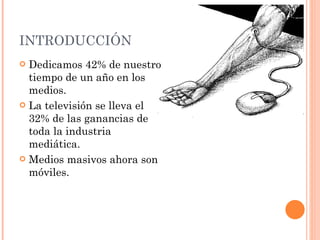 INTRODUCCIÓN  Dedicamos 42% de nuestro tiempo de un año en los medios. La televisión se lleva el 32% de las ganancias de toda la industria mediática.  Medios masivos ahora son móviles. 
