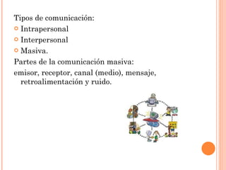 Tipos de comunicación:  Intrapersonal  Interpersonal  Masiva. Partes de la comunicación masiva:  emisor, receptor, canal (medio), mensaje, retroalimentación y ruido. 