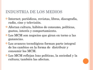INDUSTRIA DE LOS MEDIOS  Internet; periódicos, revistas, libros, discografía, radio, cine y televisión. Afectan cultura, hábitos de consumo, políticas, gustos, interés y comportamiento.  Los MCM son negocios que giran en torno a las ganancias. Los avances tecnológicos forman parte integral de los cambios en la forma de  distribuir y consumir los MCM. Los MCM reflejan loas políticas, la sociedad y la cultura; también las afectan. 