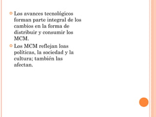 Los avances tecnológicos forman parte integral de los cambios en la forma de  distribuir y consumir los MCM. Los MCM reflejan loas políticas, la sociedad y la cultura; también las afectan. 