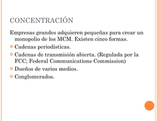 CONCENTRACIÓN  Empresas grandes adquieren pequeñas para crear un monopolio de los MCM. Existen cinco formas. Cadenas periodísticas. Cadenas de transmisión abierta. (Regulada por la FCC; Federal Communications Commission) Dueños de varios medios. Conglomerados.  