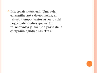 Integración vertical.  Una sola compañía trata de controlar, al mismo tiempo, varios aspectos del negocio de medios que están relacionados y, así, una parte de la compañía ayuda a las otras.  