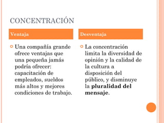 CONCENTRACIÓN Una compañía grande ofrece ventajas que una pequeña jamás podría ofrecer: capacitación de empleados, sueldos más altos y mejores condiciones de trabajo.  La concentración limita la diversidad de opinión y la calidad de la cultura a disposición del público, y disminuye la  pluralidad del mensaje .  Ventaja Desventaja 