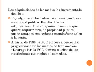Las adquisiciones de los medios ha incrementado debido a: Hoy algunas de las bolsas de valores vende sus acciones al público. Esto facilita las adquisiciones. Una compañía de meidos, que quiere adquirir otra, de propiedad pública, puede compara sus acciones cuando éstas salen a la venta.  A partir de 1980, la FCC empezó a desregular progresivamente los medios de transmisión. * Desregular:  la FCC eliminó muchas de las restricciones que regían a los medios.  