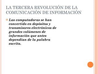 LA TERCERA REVOLUCIÓN DE LA COMUNICACIÓN DE INFORMACIÓN Las computadoras se han convertido en depósitos y transmisores electrónicos de grandes volúmenes de información que antes dependían de la palabra escrita. 