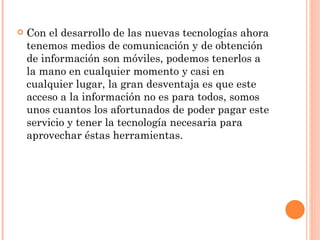 Con el desarrollo de las nuevas tecnologías ahora tenemos medios de comunicación y de obtención de información son móviles, podemos tenerlos a la mano en cualquier momento y casi en cualquier lugar, la gran desventaja es que este acceso a la información no es para todos, somos unos cuantos los afortunados de poder pagar este servicio y tener la tecnología necesaria para aprovechar éstas herramientas. 