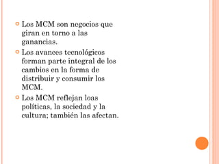 Los MCM son negocios que giran en torno a las ganancias. Los avances tecnológicos forman parte integral de los cambios en la forma de  distribuir y consumir los MCM. Los MCM reflejan loas políticas, la sociedad y la cultura; también las afectan. 