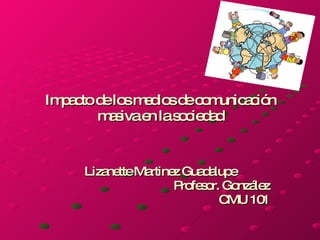 Impacto de los medios de comunicación masiva en la sociedad Lizanette Martinez Guadalupe Profesor. González CMU 101 