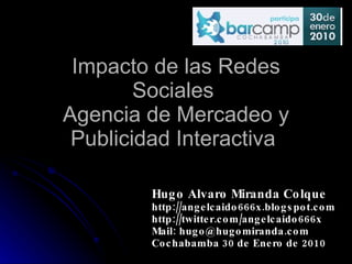 Impacto de las Redes Sociales  Agencia de Mercadeo y Publicidad Interactiva  Hugo Alvaro Miranda Colque http://angelcaido666x.blogspot.com http://twitter.com/angelcaido666x Mail: hugo@hugomiranda.com Cochabamba 30 de Enero de 2010 